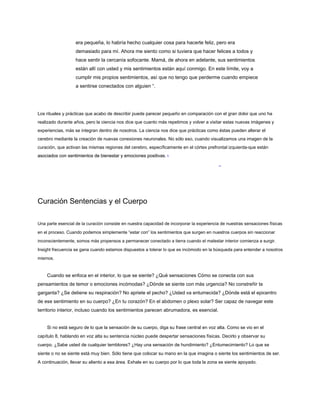 era pequeña, lo habría hecho cualquier cosa para hacerte feliz, pero era
demasiado para mí. Ahora me siento como si tuviera que hacer felices a todos y
hace sentir la cercanía sofocante. Mamá, de ahora en adelante, sus sentimientos
están allí con usted y mis sentimientos están aquí conmigo. En este límite, voy a
cumplir mis propios sentimientos, así que no tengo que perderme cuando empiece
a sentirse conectados con alguien “.
Los rituales y prácticas que acabo de describir puede parecer pequeño en comparación con el gran dolor que uno ha
realizado durante años, pero la ciencia nos dice que cuanto más repetimos y volver a visitar estas nuevas imágenes y
experiencias, más se integran dentro de nosotros. La ciencia nos dice que prácticas como éstas pueden alterar el
cerebro mediante la creación de nuevas conexiones neuronales. No sólo eso, cuando visualizamos una imagen de la
curación, que activan las mismas regiones del cerebro, específicamente en el córtex prefrontal izquierda-que están
asociados con sentimientos de bienestar y emociones positivas. 1
asociados con sentimientos de bienestar y emociones positivas. 1
Curación Sentencias y el Cuerpo
Una parte esencial de la curación consiste en nuestra capacidad de incorporar la experiencia de nuestras sensaciones físicas
en el proceso. Cuando podemos simplemente “estar con” los sentimientos que surgen en nuestros cuerpos sin reaccionar
inconscientemente, somos más propensos a permanecer conectado a tierra cuando el malestar interior comienza a surgir.
Insight frecuencia se gana cuando estamos dispuestos a tolerar lo que es incómodo en la búsqueda para entender a nosotros
mismos.
Cuando se enfoca en el interior, lo que se siente? ¿Qué sensaciones Cómo se conecta con sus
pensamientos de temor o emociones incómodas? ¿Dónde se siente con más urgencia? No constreñir la
garganta? ¿Se detiene su respiración? No apriete el pecho? ¿Usted va entumecida? ¿Dónde está el epicentro
de ese sentimiento en su cuerpo? ¿En tu corazón? En el abdomen o plexo solar? Ser capaz de navegar este
territorio interior, incluso cuando los sentimientos parecen abrumadora, es esencial.
Si no está seguro de lo que la sensación de su cuerpo, diga su frase central en voz alta. Como se vio en el
capítulo 8, hablando en voz alta su sentencia núcleo puede despertar sensaciones físicas. Decirlo y observar su
cuerpo. ¿Sabe usted de cualquier temblores? ¿Hay una sensación de hundimiento? ¿Entumecimiento? Lo que se
siente o no se siente está muy bien. Sólo tiene que colocar su mano en la que imagina o siente los sentimientos de ser.
A continuación, llevar su aliento a esa área. Exhale en su cuerpo por lo que toda la zona se siente apoyado.
 