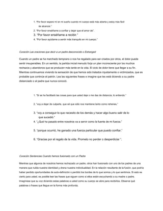 1. “Por favor espere mí en mi sueño cuando mi cuerpo está más abierta y estoy más fácil
de alcanzar.”
2. “Por favor enséñame a confiar y dejar que el amor de”.
3. “Por favor enséñame a recibir.”
4. “Por favor ayúdame a sentir más tranquilo en mi cuerpo.”
Curación Las oraciones que decir a un padre desconocido o Estranged
Cuando un padre se ha marchado temprano o nos ha regalado para ser criados por otros, el dolor puede
sentir insuperables. En un sentido, la partida inicial menudo forja un plan inconsciente por los muchos
rechazos y abandonos que se producen más tarde en la vida. El ciclo de dolor tiene que llegar a su fin.
Mientras continuamos viviendo la sensación de que hemos sido tratados injustamente o victimizados, que es
probable que continúe el patrón. Lea las siguientes frases e imagine que les está diciendo a su padre
distanciado o al padre que nunca conoció.
1. “Si se ha facilitado las cosas para que usted deje o me das de distancia, lo entiendo.”
2. “voy a dejar de culparte, que sé que sólo nos mantiene tanto como rehenes.”
3. “voy a conseguir lo que necesito de los demás y hacer algo bueno salir de lo
que sucedió.”
4. “¿Qué ha pasado entre nosotros va a servir como la fuente de mi fuerza.”
5. “porque ocurrió, he ganado una fuerza particular que puedo confiar.”
6. “Gracias por el regalo de la vida. Prometo no perder o desperdiciar “.
Curación Sentencias Cuando hemos fusionado con un Padre
Mientras que algunos de nosotros hemos rechazado un padre, otros han fusionado con uno de los padres de una
manera que nubla nuestra identidad y drena nuestra individualidad. En la relación resultante de la fusión, que podría
haber perdido oportunidades de auto-definición o perdido los bordes de lo que somos y lo que sentimos. Si esto es
cierto para usted, es posible leer las frases que siguen como si ellos están escuchando a su madre o padre.
Imagínese que su voz diciendo estas palabras a usted como su cuerpo se abre para recibirlos. Observe qué
palabras o frases que llegue en la forma más profunda.
 