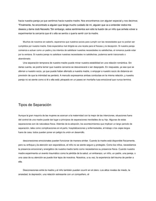 hacia nuestra pareja ya que sentimos hacia nuestra madre. Nos encontramos con alguien especial y nos decimos:
“Finalmente, he encontrado a alguien que tenga mucho cuidado de mí, alguien que va a entender todos mis
“Finalmente, he encontrado a alguien que tenga mucho cuidado de mí, alguien que va a entender todos mis
“Finalmente, he encontrado a alguien que tenga mucho cuidado de mí, alguien que va a entender todos mis
deseos y dame todo Necesito.”Sin embargo, estos sentimientos son sólo la ilusión de un niño que anhela volver a
deseos y dame todo Necesito.”Sin embargo, estos sentimientos son sólo la ilusión de un niño que anhela volver a
deseos y dame todo Necesito.”Sin embargo, estos sentimientos son sólo la ilusión de un niño que anhela volver a
experimentar la cercanía que él o ella se sentía o quería sentir con la madre.
Muchos de nosotros sin saberlo, esperamos que nuestros socios para cumplir con las necesidades que no podían ser
cumplidos por nuestra madre. Esta expectativa mal dirigida es una receta para el fracaso y la decepción. Si nuestra pareja
comienza a actuar como un padre y los intentos de satisfacer nuestras necesidades no satisfechas, el romance puede volar
por la ventana. Si nuestra pareja no satisface nuestras necesidades no satisfechas, podemos sentir traicionado o
abandonado.
Una separación temprana de nuestra madre puede minar nuestra estabilidad en una relación romántica. Sin
darse cuenta, se podría temer que nuestra cercanía se desvanecerá o ser despojado. En respuesta, ya sea que se
aferran a nuestro socio, ya que puede haber aferrado a nuestra madre, o empujar a nuestro socio de distancia en
previsión de que la intimidad se perderá. A menudo expresamos ambas conductas en la misma relación, y nuestra
pareja no se siente como si él o ella está ¡atrapado en un paseo en montaña rusa emocional que nunca termina.
Tipos de Separación
Aunque la gran mayoría de las mujeres se acercan a la maternidad con la mejor de las intenciones, situaciones fuera
del control de una madre puede dar lugar a principios de separaciones inevitables de su hijo. Algunas de estas
separaciones son de naturaleza física. Además de la adopción, los acontecimientos que implican un largo periodo de
separación, tales como complicaciones en el parto, hospitalizaciones y enfermedades, el trabajo o los viajes largos
fuera de casa, todos pueden poner en peligro la unión en desarrollo.
desconexiones emocionales pueden funcionar de manera similar. Cuando la madre está disponible físicamente,
pero su enfoque y la atención son esporádicos, el niño no se siente seguro y protegido. Como los niños, necesitamos
la presencia emocional y energético de nuestra madre tanto como necesitamos su presencia física. Cuando nuestra
madre experimenta un evento traumático como la pérdida de la salud, un embarazo, un niño, un padre, una pareja, o
una casa de su atención se puede tirar lejos de nosotros. Nosotros, a su vez, la experiencia del trauma de perder a
ella.
Desconexiones entre la madre y el niño también pueden ocurrir en el útero. Los altos niveles de miedo, la
ansiedad, la depresión, una relación estresante con un compañero, el
 