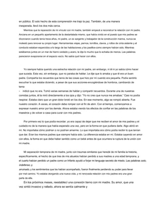 en público. El solo hecho de esta comprensión me trajo la paz. También, de una manera
inesperada, llevó los dos más cerca.
Mientras que la reparación de mi vínculo con mi madre, también empecé a reconstruir la relación con mi padre.
Anciana en un pequeño apartamento de la destartalada mismo, que había vivido en el puesto que mis padres se
divorciaron cuando tenía trece años, mi padre, un ex sargento y trabajador de la construcción marina, nunca se
molestó para renovar su propio lugar. Herramientas viejas, pernos, tornillos, clavos, y rollos de cinta aislante y el
conducto estaban esparcidos a lo largo de las habitaciones y los pasillos-como siempre habían sido. Mientras
estábamos juntos en un mar de hierro oxidado y acero, le dije lo mucho que lo echaba de menos. Las palabras
parecieron evaporarse en el espacio vacío. No sabía qué hacer con ellos.
Yo siempre había querido una estrecha relación con mi padre, sin embargo, ni él ni yo sabía cómo hacer
que suceda. Esta vez, sin embargo, que no paraba de hablar. Le dije que lo amaba y que él era un buen
padre. Compartía los recuerdos que tenía de las cosas que hizo por mí cuando era pequeña. Podía sentirlo
escuchar lo que estaba diciendo, a pesar de que sus acciones-encogiéndose de hombros, cambiando de
tema
- indicó que no era. Tomó varias semanas de hablar y compartir recuerdos. Durante una de nuestras
comidas juntos, él la miró directamente a los ojos y dijo: “Yo no creo que nunca me amabas.” Casi no podía
respirar. Estaba claro que un gran dolor brotó en los dos. En ese momento, algo se rompió abierta. Fue
nuestro corazón. A veces, el corazón debe romper con el fin de abrir. Con el tiempo, comenzamos a
expresar nuestro amor por los demás. Ahora estaba viendo los efectos de confiar en las palabras de los
maestros y de volver a casa para curar con mis padres.
Por primera vez lo que podía recordar, yo era capaz de dejar que me reciben el amor de mis padres y el
cuidado-no de la manera que había esperado una vez, pero en la forma en que pudiera darle. Algo abrió en
mí. No importaba cómo podrían o no podrían amarme. Lo que importaba era cómo podía recibir lo que tenían
que dar. Eran los mismos padres que siempre había sido. La diferencia estaba en mí. Estaba cayendo en amor
con ellos, la forma en que debe haber sentido como un bebé antes de que ocurriera la ruptura de la unión con
mi madre.
Mi separación temprana de mi madre, junto con traumas similares que heredé de mi familia la historia,
específicamente, el hecho de que tres de mis abuelos habían perdido a sus madres a una edad temprana, y
el cuarto habían perdido un padre como un Infanto ayudó a forjar mi lenguaje secreto de miedo. Las palabras solo,
el cuarto habían perdido un padre como un Infanto ayudó a forjar mi lenguaje secreto de miedo. Las palabras solo,
indefenso, y
indefenso, y
arruinado, y los sentimientos que los habían acompañado, fueron finalmente perdiendo su poder para llevar
arruinado, y los sentimientos que los habían acompañado, fueron finalmente perdiendo su poder para llevar
por mal camino. Yo estaba otorgando una nueva vida, y mi renovada relación con mis padres era una gran
parte de ella.
En los próximos meses, reestablecí una conexión tierno con mi madre. Su amor, que una
vez sintió invasivo y rallado, ahora se sentía calmante y
 