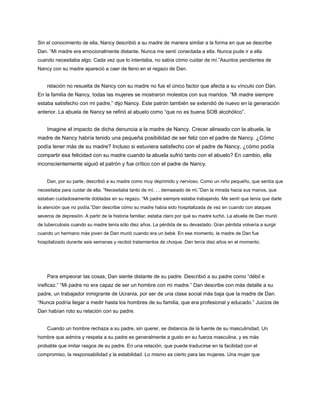 Sin el conocimiento de ella, Nancy describió a su madre de manera similar a la forma en que se describe
Dan. “Mi madre era emocionalmente distante. Nunca me sentí conectada a ella. Nunca pude ir a ella
cuando necesitaba algo. Cada vez que lo intentaba, no sabía cómo cuidar de mí.”Asuntos pendientes de
Nancy con su madre apareció a caer de lleno en el regazo de Dan.
relación no resuelta de Nancy con su madre no fue el único factor que afecta a su vínculo con Dan.
En la familia de Nancy, todas las mujeres se mostraron molestos con sus maridos. “Mi madre siempre
estaba satisfecho con mi padre,” dijo Nancy. Este patrón también se extendió de nuevo en la generación
anterior. La abuela de Nancy se refirió al abuelo como “que no es buena SOB alcohólico”.
Imagine el impacto de dicha denuncia a la madre de Nancy. Crecer alineado con la abuela, la
madre de Nancy habría tenido una pequeña posibilidad de ser feliz con el padre de Nancy. ¿Cómo
podía tener más de su madre? Incluso si estuviera satisfecho con el padre de Nancy, ¿cómo podía
compartir esa felicidad con su madre cuando la abuela sufrió tanto con el abuelo? En cambio, ella
inconscientemente siguió el patrón y fue crítico con el padre de Nancy.
Dan, por su parte, describió a su madre como muy deprimido y nervioso. Como un niño pequeño, que sentía que
necesitaba para cuidar de ella. “Necesitaba tanto de mí. . . demasiado de mí.”Dan la mirada hacia sus manos, que
estaban cuidadosamente dobladas en su regazo. “Mi padre siempre estaba trabajando. Me sentí que tenía que darle
la atención que no podía.”Dan describe cómo su madre había sido hospitalizada de vez en cuando con ataques
severos de depresión. A partir de la historia familiar, estaba claro por qué su madre luchó. La abuela de Dan murió
de tuberculosis cuando su madre tenía sólo diez años. La pérdida de su devastado. Gran pérdida volvería a surgir
cuando un hermano más joven de Dan murió cuando era un bebé. En ese momento, la madre de Dan fue
hospitalizado durante seis semanas y recibió tratamientos de choque. Dan tenía diez años en el momento.
Para empeorar las cosas, Dan siente distante de su padre. Describió a su padre como “débil e
ineficaz.” “Mi padre no era capaz de ser un hombre con mi madre.” Dan describe con más detalle a su
padre, un trabajador inmigrante de Ucrania, por ser de una clase social más baja que la madre de Dan.
“Nunca podría llegar a medir hasta los hombres de su familia, que era profesional y educado.” Juicios de
Dan habían roto su relación con su padre.
Cuando un hombre rechaza a su padre, sin querer, se distancia de la fuente de su masculinidad. Un
hombre que admira y respeta a su padre es generalmente a gusto en su fuerza masculina, y es más
probable que imitar rasgos de su padre. En una relación, que puede traducirse en la facilidad con el
compromiso, la responsabilidad y la estabilidad. Lo mismo es cierto para las mujeres. Una mujer que
 
