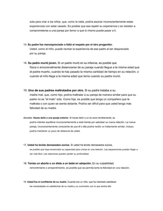 sola para criar a los niños, que, como la nieta, podría asociar inconscientemente estas
experiencias con estar casado. Es posible que sea repetir su experiencia o se resisten a
comprometerse a una pareja por temor a que lo mismo puede pasar a ti.
13. Su padre fue menospreciado o faltó el respeto por el otro progenitor.
13. Su padre fue menospreciado o faltó el respeto por el otro progenitor.
Usted, como el niño, puede recrear la experiencia de ese padre al ser despreciado
por su pareja.
14. Su padre murió joven. Si un padre murió en su infancia, es posible que
14. Su padre murió joven. Si un padre murió en su infancia, es posible que
14. Su padre murió joven. Si un padre murió en su infancia, es posible que
física o emocionalmente distanciarse de su pareja cuando llegue a la misma edad que
el padre muerto, cuando te has pasado la misma cantidad de tiempo en su relación, o
cuando el niño llega a la misma edad que tenía cuando su padre murió.
15. Uno de sus padres maltratados por otro. Si su padre trataba a su
15. Uno de sus padres maltratados por otro. Si su padre trataba a su
15. Uno de sus padres maltratados por otro. Si su padre trataba a su
madre mal, que, como hijo, podría maltratar a su pareja de manera similar para que su
padre no es “el malo” solo. Como hija, es posible que tenga un compañero que le
maltrata o con quien se sienta distante. Podría ser difícil para que usted tenga más
felicidad de su madre.
dieciséis. Haces daño a una pareja anterior. Si haces daño a un ex socio terriblemente, se
dieciséis. Haces daño a una pareja anterior. Si haces daño a un ex socio terriblemente, se
dieciséis. Haces daño a una pareja anterior. Si haces daño a un ex socio terriblemente, se
podría intentar equilibrar inconscientemente a esta herida por sabotear su nueva relación. La nueva
pareja, inconscientemente consciente de que él o ella podría recibir un tratamiento similar, incluso
podría mantener un poco de distancia de usted.
17. Usted ha tenido demasiados socios. Si usted ha tenido demasiados socios,
17. Usted ha tenido demasiados socios. Si usted ha tenido demasiados socios,
17. Usted ha tenido demasiados socios. Si usted ha tenido demasiados socios,
es posible que haya erosionado su capacidad para unirse en una relación. Las separaciones pueden llegar a
ser más fácil. Las relaciones pueden perder su profundidad.
18. Tenías un aborto o un diste a un bebé en adopción. En su culpabilidad,
18. Tenías un aborto o un diste a un bebé en adopción. En su culpabilidad,
18. Tenías un aborto o un diste a un bebé en adopción. En su culpabilidad,
remordimiento o arrepentimiento, es posible que se permita tanto la felicidad en una relación.
19. Usted fue el confidente de su madre. Cuando era un niño, que ha intentado satisfacer
19. Usted fue el confidente de su madre. Cuando era un niño, que ha intentado satisfacer
19. Usted fue el confidente de su madre. Cuando era un niño, que ha intentado satisfacer
las necesidades no satisfechas de su madre y su suministro con lo que sentía ella
 