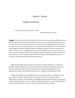 UNA
Capítulo 1 Traumas
Perdido y Encontrado
El pasado nunca está muerto. Ni siquiera es pasado.
- William Faulkner, Réquiem por una monja
- William Faulkner, Réquiem por una monja
característica de un traumatismo bien documentado, uno familiar para muchos, es nuestra incapacidad para articular
lo que nos pasa. No sólo perdemos nuestras palabras, sino algo que ocurre con nuestra memoria también. Durante un
incidente traumático, nuestros procesos de pensamiento se vuelven dispersa y desorganizada de tal manera que ya no
reconocemos los recuerdos como pertenecientes al evento original. En su lugar, fragmentos de la memoria, dispersos en
forma de imágenes, sensaciones corporales y palabras, se almacenan en nuestro inconsciente y pueden llegar a ser
activado más tarde por nada ni remotamente una reminiscencia de la experiencia original. Una vez que se activan, es
como si un botón de rebobinado invisible ha sido presionado, haciendo que nos recreamos aspectos del trauma original
en nuestro día a día. Sin darse cuenta, podríamos encontrarnos en respuesta a determinadas personas, eventos o
situaciones en las viejas formas familiares, que hacen eco del pasado.
Sigmund Freud identificó este patrón hace más de cien años. recreación traumática, o “compulsión a la
repetición”, como Freud lo llamó, es un intento del inconsciente para reproducir lo que está sin resolver, por lo
que puede “hacerlo bien”. Este impulso inconsciente de revivir sucesos pasados ​​podría ser uno de los
mecanismos en el trabajo cuando repetir las familias traumas no resueltos en las generaciones futuras.
freudiana contemporánea Carl Jung también creía que lo que queda inconsciente no se disuelve sino, más
bien, reaparece en nuestras vidas como el destino o la fortuna. Todo lo que no es consciente, dijo, se
experimentará como destino. En otras palabras, que es probable que seguir repitiendo los patrones inconscientes
hasta que les llevará a la luz de la conciencia. Tanto Jung y Freud observó que todo lo que es demasiado difícil de
procesar no se desvanece por sí solo, sino, más bien, se almacena en nuestro inconsciente.
 