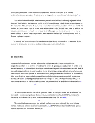abuso físico y emocional durante el embarazo representan todas las situaciones en las señales
ambientales adversas que rodean el nacimiento de su hijo pueden ser transmitidos a la descendencia “. 12
ambientales adversas que rodean el nacimiento de su hijo pueden ser transmitidos a la descendencia “. 12
Con el conocimiento de que las emociones pueden ser comunicados biológica y el hecho de
que tres generaciones comparten el mismo entorno biológico de la matriz, imagina este escenario:
Un mes antes del nacimiento de su madre, su abuela recibe una devastadora noticia: su marido ha
muerto en un accidente. Con un nuevo bebé a prepararse y poco espacio para llorar la pérdida, su
abuela probablemente sumergir sus emociones en el cuerpo que ahora comparte con su hija y
nieto. Usted y su madre sabría algo acerca de que el dolor de un lugar profundo dentro de ti, un
lugar a los tres comparten.
Es dentro de este entorno compartido que el estrés puede causar cambios en nuestro ADN. En la siguiente sección,
vamos a ver cómo nuestros genes se ven afectados por traumas en nuestra historia familiar.
La epigenética
de trabajo de Bruce Lipton en memoria celular ambas predates y apoya el campo emergente de la
epigenética-el estudio de los cambios heredables en la función de genes que se producen sin un cambio en la
secuencia del ADN. 13 Originalmente, se creía que nuestra herencia genética se transmite sólo a través del ADN
secuencia del ADN. 13 Originalmente, se creía que nuestra herencia genética se transmite sólo a través del ADN
secuencia del ADN. 13 Originalmente, se creía que nuestra herencia genética se transmite sólo a través del ADN
cromosómico que recibimos de nuestros padres. Ahora, con una mayor comprensión del genoma humano, los
científicos han descubierto que el ADN cromosómico del ADN responsables de la transmisión de rasgos físicos,
tales como el color de nuestro cabello, ojos y piel sorprendentemente representa menos del 2 por ciento de
nuestro ADN total. 14 El otro 98 por ciento se compone de lo que se llama ADN no codificante (ncDNA), y es
nuestro ADN total. 14 El otro 98 por ciento se compone de lo que se llama ADN no codificante (ncDNA), y es
nuestro ADN total. 14 El otro 98 por ciento se compone de lo que se llama ADN no codificante (ncDNA), y es
responsable de muchos de los rasgos y emocionales, de comportamiento de personalidad que heredamos. 15
responsable de muchos de los rasgos y emocionales, de comportamiento de personalidad que heredamos. 15
Los científicos solían llamarlo “ADN basura”, pensando que era en su mayoría inútiles, pero recientemente han
comenzado a reconocer su importancia. Curiosamente, el porcentaje de no codificante del ADN aumenta con la
complejidad del organismo, con los seres humanos que tiene el porcentaje más alto. dieciséis
complejidad del organismo, con los seres humanos que tiene el porcentaje más alto. dieciséis
ADN no codificador es conocido por estar afectada por factores de estrés ambiental, tales como toxinas y
nutrición inadecuada, así como las emociones estresantes. 17 , 18 El ADN afectado transmite información que nos
nutrición inadecuada, así como las emociones estresantes. 17 , 18 El ADN afectado transmite información que nos
nutrición inadecuada, así como las emociones estresantes. 17 , 18 El ADN afectado transmite información que nos
nutrición inadecuada, así como las emociones estresantes. 17 , 18 El ADN afectado transmite información que nos
nutrición inadecuada, así como las emociones estresantes. 17 , 18 El ADN afectado transmite información que nos
ayuda a prepararse para la vida fuera del útero por
 