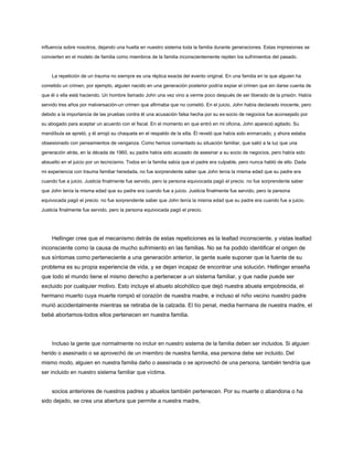 influencia sobre nosotros, dejando una huella en nuestro sistema toda la familia durante generaciones. Estas impresiones se
convierten en el modelo de familia como miembros de la familia inconscientemente repiten los sufrimientos del pasado.
La repetición de un trauma no siempre es una réplica exacta del evento original. En una familia en la que alguien ha
cometido un crimen, por ejemplo, alguien nacido en una generación posterior podría expiar el crimen que sin darse cuenta de
que él o ella está haciendo. Un hombre llamado John una vez vino a verme poco después de ser liberado de la prisión. Había
servido tres años por malversación-un crimen que afirmaba que no cometió. En el juicio, John había declarado inocente, pero
debido a la importancia de las pruebas contra él una acusación falsa hecha por su ex-socio de negocios fue aconsejado por
su abogado para aceptar un acuerdo con el fiscal. En el momento en que entró en mi oficina, John apareció agitado. Su
mandíbula se apretó, y él arrojó su chaqueta en el respaldo de la silla. Él reveló que había sido enmarcado, y ahora estaba
obsesionado con pensamientos de venganza. Como hemos comentado su situación familiar, que salió a la luz que una
generación atrás, en la década de 1960, su padre había sido acusado de asesinar a su socio de negocios, pero había sido
absuelto en el juicio por un tecnicismo. Todos en la familia sabía que el padre era culpable, pero nunca habló de ello. Dada
mi experiencia con trauma familiar heredada, no fue sorprendente saber que John tenía la misma edad que su padre era
cuando fue a juicio. Justicia finalmente fue servido, pero la persona equivocada pagó el precio. no fue sorprendente saber
que John tenía la misma edad que su padre era cuando fue a juicio. Justicia finalmente fue servido, pero la persona
equivocada pagó el precio. no fue sorprendente saber que John tenía la misma edad que su padre era cuando fue a juicio.
Justicia finalmente fue servido, pero la persona equivocada pagó el precio.
Hellinger cree que el mecanismo detrás de estas repeticiones es la lealtad inconsciente, y vistas lealtad
inconsciente como la causa de mucho sufrimiento en las familias. No se ha podido identificar el origen de
sus síntomas como perteneciente a una generación anterior, la gente suele suponer que la fuente de su
problema es su propia experiencia de vida, y se dejan incapaz de encontrar una solución. Hellinger enseña
que todo el mundo tiene el mismo derecho a pertenecer a un sistema familiar, y que nadie puede ser
excluido por cualquier motivo. Esto incluye el abuelo alcohólico que dejó nuestra abuela empobrecida, el
hermano muerto cuya muerte rompió el corazón de nuestra madre, e incluso el niño vecino nuestro padre
murió accidentalmente mientras se retiraba de la calzada. El tío penal, media hermana de nuestra madre, el
bebé abortamos-todos ellos pertenecen en nuestra familia.
Incluso la gente que normalmente no incluir en nuestro sistema de la familia deben ser incluidos. Si alguien
herido o asesinado o se aprovechó de un miembro de nuestra familia, esa persona debe ser incluido. Del
mismo modo, alguien en nuestra familia daño o asesinada o se aprovechó de una persona, también tendría que
ser incluido en nuestro sistema familiar que víctima.
socios anteriores de nuestros padres y abuelos también pertenecen. Por su muerte o abandona o ha
sido dejado, se crea una abertura que permite a nuestra madre,
 