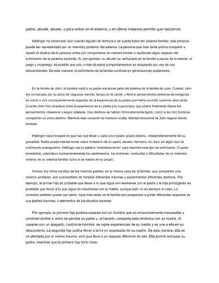 padre, abuela, abuelo, o para entrar en el sistema, y ​​en última instancia permite que nazcamos.
Hellinger ha observado que cuando alguien se rechaza o se queda fuera del sistema familiar, esa persona
puede ser representado por un miembro posterior del sistema. La persona que más tarde podría compartir o
repetir el destino de la persona antes por comportarse de manera similar o repitiendo algún aspecto del
sufrimiento de la persona excluida. Si, por ejemplo, su abuelo es rechazado en la familia a causa de la bebida, el
juego y mujeriego, es posible que uno o más de estos comportamientos se adoptarán por uno de sus
descendientes. De esta manera, el sufrimiento de la familia continúa en generaciones posteriores.
En la familia de John, el hombre mató a su padre era ahora parte del sistema de la familia de Juan. Cuando John
fue enmarcado por su socio de negocios, servido tiempo en la cárcel, y llevó a pensamientos asesinos de venganza,
se volvía a vivir inconscientemente aspectos de la experiencia de su padre que había ocurrido cuarenta años atrás.
Cuando John hizo el enlace entre la experiencia de su padre y la suya propia, que podría finalmente liberar los
pensamientos obsesivos y seguir adelante. Dos destinos se habían intrincadamente ligado, como si los dos hombres
compartían un único destino. Mientras esta conexión se mantuvo oculta, libertad emocional de John seguía siendo
limitada.
Hellinger hace hincapié en que hay que llevar a cada uno nuestro propio destino, independientemente de su
gravedad. Nadie puede intentar tomar sobre el destino de un padre, abuelo, hermano, tío, tía o sin algún tipo de
sufrimiento subsiguiente. Hellinger usa la palabra “entrelazamiento” para describir este tipo de sufrimiento. Cuando
enredados, usted lleva inconscientemente los sentimientos, los síntomas, conductas o dificultades de un miembro
anterior de su sistema familiar como si se tratara de su propio.
Incluso los niños nacidos de los mismos padres, en la misma casa de la familia, que comparten una
crianza similares, son susceptibles de heredar diferentes traumas y experimentar diferentes destinos. Por
ejemplo, el primer hijo es probable que llevar a lo que sigue sin resolverse con el padre y la hija primogénita es
probable que llevar a lo que sigue sin resolverse con la madre, aunque esto no es siempre el caso. Lo
contrario también puede ser cierto. hijos más tarde en la familia son propensos a portar diferentes aspectos de
sus padres traumas, o elementos de los abuelos traumas.
Por ejemplo, la primera hija pudiera casarse con un hombre que es emocionalmente inaccesible y
controlar-similar a cómo se percibe su padre y, al hacerlo, comparte esta dinámica con su madre. Al
casarse con un apagado, control de hombre, se repite experiencias de su madre y se une a ella en su
descontento. La segunda hija podría llevar a la ira no expresada de su madre. De esta manera, ella se
ve afectado por el mismo trauma, sino que lleva a un aspecto diferente de ella. Ella podría rechazar su
padre, mientras que la primera hija no lo hace.
 