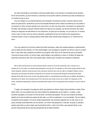 los niños más tarde en una familia a menudo pueden llevar a los traumas no resueltos de los abuelos.
En la misma familia, ya sea la tercera o cuarta hija nunca podría casarse, temiendo que será controlado por
un hombre al que no ama.
Una vez trabajé con una familia libanesa que compartió una dinámica similar. Cuando miramos hacia
atrás otra generación, aprendimos que las dos abuelas libaneses fueron dados de distancia por sus padres a
convertirse en niños novias-la abuela a los nueve años y la otra a los doce años. Conectado con experiencia
de haber sido forzada a casarse mientras todavía los hijos de sus abuelas, dos de las hermanas del Líbano
repiten los aspectos de este destino en sus relaciones. Al igual que sus abuelas, uno se casó con un hombre
mucho mayor. El otro nunca se casó en absoluto, quejándose de que los hombres eran repugnantes y
controlar-similar a cómo su abuela paterna infeliz debe haber sentido estar atrapado en un matrimonio sin
amor.
Con una ruptura en el vínculo madre-hijo entre hermanos, cada niño puede expresar su desconexión
con la madre de otra manera. Un niño podría llegar a ser complacer a la gente, por temor a que si no está
bien, o que hace olas, perderá la conexión con la gente. Otro niño, en la creencia de que la conexión
nunca es la suya a tener, en primer lugar, podría llegar a ser polémico y crear un conflicto de alejar las
personas cercanas a ella. Otro niño puede aislar y tienen poco contacto con la gente en absoluto.
Me he dado cuenta de que si varios hermanos tienen roturas en el vínculo madre-hijo, que a menudo van a
expresar la ira o los celos, o se sienten desconectados el uno del otro. Por ejemplo, un niño mayor puede resentir el niño
nacido después, dándose cuenta de que el niño más joven recibió el amor que él o ella no consiguió. Debido a que el
hipocampo que esa parte del cerebro involucrada en la creación de recuerdos NO ES-pleno funcionamiento hasta
después de la edad de dos años, el niño más grande puede no conscientemente recuerdo que se celebra, alimentado, o
abrazado por la madre, pero recuerda que el niño más joven que recibe el amor de su madre. En respuesta, el niño
mayor, sintiéndose despreciado, puede inconscientemente culpar al niño más pequeño para conseguir lo que él o ella no
lo hizo.
Y luego, por supuesto, hay algunos niños que parecen no llevar ningún trauma familiar a todos. Para
estos niños, es muy posible que una unión exitosa fue establecida con la madre y / o padre, y esta
conexión ayudado a inmunizar al niño de llevar a enredos del pasado. Tal vez una ventana de tiempo
abierto en el que la madre era capaz de dar más a un niño en particular y no a los demás. Tal vez mejoró
la relación de los padres. Tal vez la madre experimentó una conexión especial con un hijo, pero no se
pudo conectar profundamente con los demás. Los niños más pequeños a menudo, aunque no siempre,
parece que hacer un poco mejor que los primeros niños, o sólo a los niños, que parecen llevar a una
porción más grande de los asuntos pendientes de la historia familiar.
 