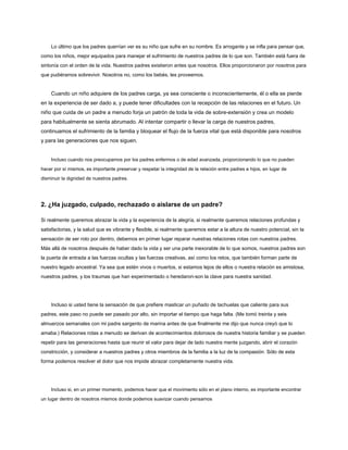Lo último que los padres querrían ver es su niño que sufre en su nombre. Es arrogante y se infla para pensar que,
como los niños, mejor equipados para manejar el sufrimiento de nuestros padres de lo que son. También está fuera de
sintonía con el orden de la vida. Nuestros padres existieron antes que nosotros. Ellos proporcionaron por nosotros para
que pudiéramos sobrevivir. Nosotros no, como los bebés, les proveemos.
Cuando un niño adquiere de los padres carga, ya sea consciente o inconscientemente, él o ella se pierde
en la experiencia de ser dado a, y puede tener dificultades con la recepción de las relaciones en el futuro. Un
niño que cuida de un padre a menudo forja un patrón de toda la vida de sobre-extensión y crea un modelo
para habitualmente se sienta abrumado. Al intentar compartir o llevar la carga de nuestros padres,
continuamos el sufrimiento de la familia y bloquear el flujo de la fuerza vital que está disponible para nosotros
y para las generaciones que nos siguen.
Incluso cuando nos preocupamos por los padres enfermos o de edad avanzada, proporcionando lo que no pueden
hacer por sí mismos, es importante preservar y respetar la integridad de la relación entre padres e hijos, en lugar de
disminuir la dignidad de nuestros padres.
2. ¿Ha juzgado, culpado, rechazado o aislarse de un padre?
Si realmente queremos abrazar la vida y la experiencia de la alegría, si realmente queremos relaciones profundas y
satisfactorias, y la salud que es vibrante y flexible, si realmente queremos estar a la altura de nuestro potencial, sin la
sensación de ser roto por dentro, debemos en primer lugar reparar nuestras relaciones rotas con nuestros padres.
Más allá de nosotros después de haber dado la vida y ser una parte inexorable de lo que somos, nuestros padres son
la puerta de entrada a las fuerzas ocultas y las fuerzas creativas, así como los retos, que también forman parte de
nuestro legado ancestral. Ya sea que estén vivos o muertos, si estamos lejos de ellos o nuestra relación es amistosa,
nuestros padres, y los traumas que han experimentado o heredaron-son la clave para nuestra sanidad.
Incluso si usted tiene la sensación de que prefiere masticar un puñado de tachuelas que caliente para sus
padres, este paso no puede ser pasado por alto, sin importar el tiempo que haga falta. (Me tomó treinta y seis
almuerzos semanales con mi padre sargento de marina antes de que finalmente me dijo que nunca creyó que lo
amaba.) Relaciones rotas a menudo se derivan de acontecimientos dolorosos de nuestra historia familiar y se pueden
repetir para las generaciones hasta que reunir el valor para dejar de lado nuestra mente juzgando, abrir el corazón
constricción, y considerar a nuestros padres y otros miembros de la familia a la luz de la compasión. Sólo de esta
forma podemos resolver el dolor que nos impide abrazar completamente nuestra vida.
Incluso si, en un primer momento, podemos hacer que el movimiento sólo en el plano interno, es importante encontrar
un lugar dentro de nosotros mismos donde podemos suavizar cuando pensamos
 