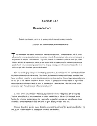 T
Capítulo 6 La
Demanda Core
Cuando una situación interior no se hace consciente, sucede fuera como destino.
- Carl Jung, Aion: Investigaciones en la Fenomenología del Ser
- Carl Jung, Aion: Investigaciones en la Fenomenología del Ser
que las palabras que usamos para describir nuestras preocupaciones y luchas puede decir más de lo que
pensamos. Sin embargo, pocos de nosotros piensan que mirar allí. En este capítulo, usted comenzará a construir su
mapa núcleo del lenguaje. Usted aprenderá a seguir sus palabras, ya que forman un rastro de pistas que pueden
conducir al origen de sus miedos. A lo largo de este camino verbal, la queja principal va a ser su primer punto de
parada. Puede ser un tesoro de riqueza sin examinar. Su queja núcleo puede incluso contener las semillas de la
resolución que busca. Sólo tiene que mirar en el interior.
Para escuchar la queja principal en nuestro lenguaje cotidiano, buscamos el hilo más profundo de emoción
en el tejido de las palabras que decimos. Escuchamos las palabras que tienen la resonancia emocional más
fuerte con ellos. A veces hay un temor debilitante que nos mantiene cautivos. A veces hay una cualidad urgente
de algo que se está pidiendo o solicitado. A veces sólo hay un gran dolor. Siempre que Bob, un ingeniero de
estructuras de cincuenta y dos años de edad, se siente ansiosa y sola, se queja: “¿Por qué todo el mundo
siempre me deja? Por qué no soy lo suficientemente bueno?”
A veces oímos las palabras o frases que parecen tener una vida propia. En la queja de
Joanne, ella dijo que su madre siempre se refirió a ella como la “decepción absoluta” en la
familia. Su principal queja era que ella y su madre no estaban cerca y que las palabras duras
distancia y entre ellos habían sido la fuente de gran dolor y el vacío para ella.
Cuando descubrió que las capas de dolor generacional, comprendió que era su abuela, y no
ella, quien se sentía como el “decepción absoluta” en la familia.
 
