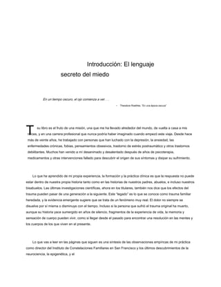 T
Introducción: El lenguaje
secreto del miedo
En un tiempo oscuro, el ojo comienza a ver. . .
- Theodore Roethke, “En una época oscura”
su libro es el fruto de una misión, una que me ha llevado alrededor del mundo, de vuelta a casa a mis
raíces, y en una carrera profesional que nunca podría haber imaginado cuando empezó este viaje. Desde hace
más de veinte años, he trabajado con personas que han luchado con la depresión, la ansiedad, las
enfermedades crónicas, fobias, pensamientos obsesivos, trastorno de estrés postraumático y otros trastornos
debilitantes. Muchos han venido a mí desanimado y desalentado después de años de psicoterapia,
medicamentos y otras intervenciones fallado para descubrir el origen de sus síntomas y disipar su sufrimiento.
Lo que he aprendido de mi propia experiencia, la formación y la práctica clínica es que la respuesta no puede
estar dentro de nuestra propia historia tanto como en las historias de nuestros padres, abuelos, e incluso nuestros
bisabuelos. Las últimas investigaciones científicas, ahora en los titulares, también nos dice que los efectos del
trauma pueden pasar de una generación a la siguiente. Este “legado” es lo que se conoce como trauma familiar
heredada, y la evidencia emergente sugiere que se trata de un fenómeno muy real. El dolor no siempre se
disuelve por sí misma o disminuye con el tiempo. Incluso si la persona que sufrió el trauma original ha muerto,
aunque su historia yace sumergido en años de silencio, fragmentos de la experiencia de vida, la memoria y
sensación de cuerpo pueden vivir, como si llegar desde el pasado para encontrar una resolución en las mentes y
los cuerpos de los que viven en el presente.
Lo que vas a leer en las páginas que siguen es una síntesis de las observaciones empíricas de mi práctica
como director del Instituto de Constelaciones Familiares en San Francisco y los últimos descubrimientos de la
neurociencia, la epigenética, y el
 