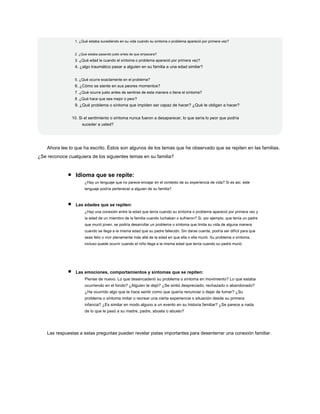 1. ¿Qué estaba sucediendo en su vida cuando su síntoma o problema apareció por primera vez?
2. ¿Qué estaba pasando justo antes de que empezara?
3. ¿Qué edad le cuando el síntoma o problema apareció por primera vez?
4. ¿algo traumático pasar a alguien en su familia a una edad similar?
5. ¿Qué ocurre exactamente en el problema?
6. ¿Cómo se siente en sus peores momentos?
7. ¿Qué ocurre justo antes de sentirse de esta manera o tiene el síntoma?
8. ¿Qué hace que sea mejor o peor?
9. ¿Qué problema o síntoma que impiden ser capaz de hacer? ¿Qué te obligan a hacer?
10. Si el sentimiento o síntoma nunca fueron a desaparecer, lo que sería lo peor que podría
suceder a usted?
Ahora lee lo que ha escrito. Éstos son algunos de los temas que he observado que se repiten en las familias.
¿Se reconoce cualquiera de los siguientes temas en su familia?
Idioma que se repite:
¿Hay un lenguaje que no parece encajar en el contexto de su experiencia de vida? Si es así, este
lenguaje podría pertenecer a alguien de su familia?
Las edades que se repiten:
¿Hay una conexión entre la edad que tenía cuando su síntoma o problema apareció por primera vez y
la edad de un miembro de la familia cuando luchaban o sufrieron? Si, por ejemplo, que tenía un padre
que murió joven, se podría desarrollar un problema o síntoma que limita su vida de alguna manera
cuando se llega a la misma edad que su padre fallecido. Sin darse cuenta, podría ser difícil para que
seas feliz o vivir plenamente más allá de la edad en que ella o ella murió. Su problema o síntoma,
incluso puede ocurrir cuando el niño llega a la misma edad que tenía cuando su padre murió.
Las emociones, comportamientos y síntomas que se repiten:
Piense de nuevo. Lo que desencadenó su problema o síntoma en movimiento? Lo que estaba
ocurriendo en el fondo? ¿Alguien te dejó? ¿Se sintió despreciado, rechazado o abandonado?
¿Ha ocurrido algo que te hace sentir como que quería renunciar o dejar de fumar? ¿Su
problema o síntoma imitar o recrear una cierta experiencia o situación desde su primera
infancia? ¿Es similar en modo alguno a un evento en su historia familiar? ¿Se parece a nada
de lo que le pasó a su madre, padre, abuela o abuelo?
Las respuestas a estas preguntas pueden revelar pistas importantes para desenterrar una conexión familiar.
 