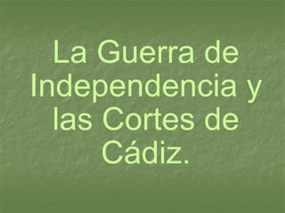 La Guerra de Independencia y las Cortes de Cádiz. 