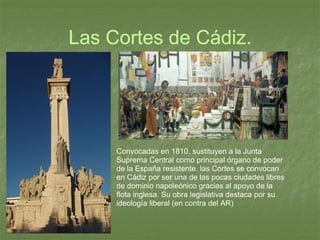Las Cortes de Cádiz.   Convocadas en 1810, sustituyen a la Junta Suprema Central como principal órgano de poder de la España resistente. las Cortes se convocan en Cádiz por ser una de las pocas ciudades libres de dominio napoleónico gracias al apoyo de la flota inglesa. Su obra legislativa destaca por su ideología liberal (en contra del AR) 