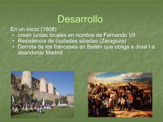Desarrollo  En un inicio (1808) crean juntas locales en nombre de Fernando VII Resistencia de ciudades sitiadas (Zaragoza) Derrota de los franceses en Bailén que obliga a José I a abandonar Madrid 
