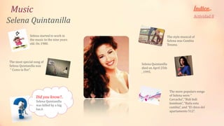 Music
                                                                                  Actividad 8
Selena Quintanilla
              Selena started to work in                      The style musical of
              the music to the nine years                    Selena was Cumbia
              old. On 1980.                                  Texana.




The most special song of
                                            Selena Quintanilla
Selena Quintanilla was
                                            died on April 25th
“ Como la flor”.
                                            , 1995.




                                                                 The more populars songs
                                                                 of Selena were “
                  Did you know?..
                                                                 Carcacha”, “Bidi bidi
                  Selena Quintanilla
                                                                 bombom”, “Baila esta
                  was killed by a big
                                                                 cumbia”, and “El chico del
                  fan.ñ
                                                                 apartamento 512”.
 