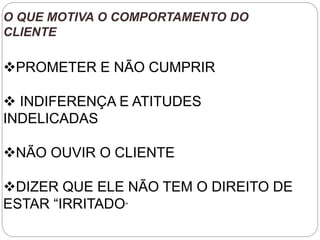 O QUE MOTIVA O COMPORTAMENTO DO
CLIENTE
PROMETER E NÃO CUMPRIR
 INDIFERENÇA E ATITUDES
INDELICADAS
NÃO OUVIR O CLIENTE
DIZER QUE ELE NÃO TEM O DIREITO DE
ESTAR “IRRITADO”
 