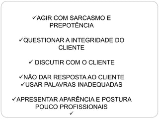 AGIR COM SARCASMO E
PREPOTÊNCIA
QUESTIONAR A INTEGRIDADE DO
CLIENTE
 DISCUTIR COM O CLIENTE
NÃO DAR RESPOSTA AO CLIENTE
USAR PALAVRAS INADEQUADAS
APRESENTAR APARÊNCIA E POSTURA
POUCO PROFISSIONAIS

 