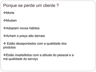 Porque se perde um cliente ?
Morte
Mudam
Adoptam novos hábitos
Acham o preço alto demais
 Estão desapontados com a qualidade dos
produtos
Estão insatisfeitos com a atitude do pessoal e a
má qualidade do serviço
 