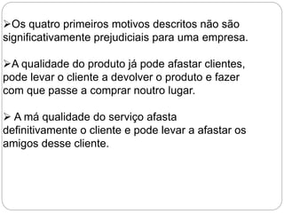 Os quatro primeiros motivos descritos não são
significativamente prejudiciais para uma empresa.
A qualidade do produto já pode afastar clientes,
pode levar o cliente a devolver o produto e fazer
com que passe a comprar noutro lugar.
 A má qualidade do serviço afasta
definitivamente o cliente e pode levar a afastar os
amigos desse cliente.
 
