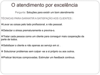 O atendimento por excelência
Pergunta: Soluções para existir um bom atendimento
TÉCNICAS PARA GARANTIR A SATISFAÇÃO AOS CLIENTES :
Levar as coisas pelo lado profissional, e não pessoal.
Detectar o stress prematuramente e previna-o.
Tratar cada pessoa como um cliente para conseguir mais cooperação da
parte de todos.
Satisfazer o cliente e não apenas ao serviço em si .
 Solucionar problemas sem culpar -se a si próprio ou aos outros.
Praticar técnicas comprovadas. Estimular um feedback continuo.
 