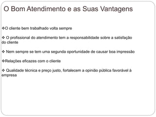 O Bom Atendimento e as Suas Vantagens
O cliente bem trabalhado volta sempre
 O profissional do atendimento tem a responsabilidade sobre a satisfação
do cliente
 Nem sempre se tem uma segunda oportunidade de causar boa impressão
Relações eficazes com o cliente
 Qualidade técnica e preço justo, fortalecem a opinião pública favorável à
empresa
 