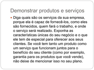 Demonstrar produtos e serviços
 Diga quais são os serviços da sua empresa,
porque ela é capaz de fornecê-los, como eles
são fornecidos, quem fará o trabalho, e onde
o serviço será realizado. Exponha as
características únicas do seu negócio e o que
ele tem de especial para oferecer aos seus
clientes. Se você tem tanto um produto como
um serviço que funcionam juntos para o
benefício do seu cliente (como por exemplo,
garantia para os produtos que você vende),
não deixe de mencionar isso no seu plano.
 
