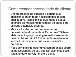 Compreender necessidade do cliente
 Um empresário de sucesso é aquele que
identifica e entende as necessidades de seu
público-alvo, isso significa que todos os seus
esforços de marketing devem ser voltados para
os seus potenciais clientes.
 Mas você sabe como compreender as
necessidades dos clientes? Fazer um CTA bem
elaborado, logotipo ou slogan meticulosamente
desenvolvidos não irá trazer nenhum resultado
se você não souber o que os seus clientes
precisam.
 Pode ser difícil de obter uma compreensão sobre
as necessidades do seu público-alvo, mas esse
trabalho duro irá valer muito a pena.
 