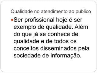 Qualidade no atendimento ao publico
Ser profissional hoje é ser
exemplo de qualidade. Além
do que já se conhece de
qualidade e de todos os
conceitos disseminados pela
sociedade de informação.
 