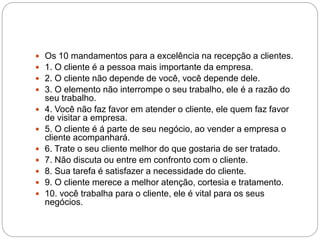  Os 10 mandamentos para a excelência na recepção a clientes.
 1. O cliente é a pessoa mais importante da empresa.
 2. O cliente não depende de você, você depende dele.
 3. O elemento não interrompe o seu trabalho, ele é a razão do
seu trabalho.
 4. Você não faz favor em atender o cliente, ele quem faz favor
de visitar a empresa.
 5. O cliente é á parte de seu negócio, ao vender a empresa o
cliente acompanhará.
 6. Trate o seu cliente melhor do que gostaria de ser tratado.
 7. Não discuta ou entre em confronto com o cliente.
 8. Sua tarefa é satisfazer a necessidade do cliente.
 9. O cliente merece a melhor atenção, cortesia e tratamento.
 10. você trabalha para o cliente, ele é vital para os seus
negócios.
 