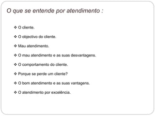 O que se entende por atendimento :
 O cliente.
 O objectivo do cliente.
 Mau atendimento.
 O mau atendimento e as suas desvantagens.
 O comportamento do cliente.
 Porque se perde um cliente?
 O bom atendimento e as suas vantagens.
 O atendimento por excelência.
 