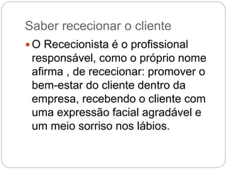 Saber rececionar o cliente
 O Rececionista é o profissional
responsável, como o próprio nome
afirma , de rececionar: promover o
bem-estar do cliente dentro da
empresa, recebendo o cliente com
uma expressão facial agradável e
um meio sorriso nos lábios.
 