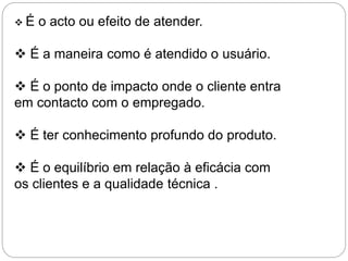  É o acto ou efeito de atender.
 É a maneira como é atendido o usuário.
 É o ponto de impacto onde o cliente entra
em contacto com o empregado.
 É ter conhecimento profundo do produto.
 É o equilíbrio em relação à eficácia com
os clientes e a qualidade técnica .
 