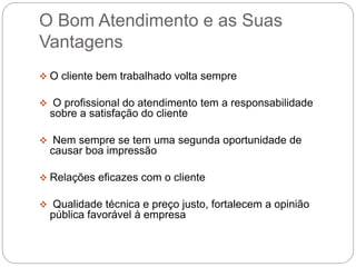 O Bom Atendimento e as Suas
Vantagens
 O cliente bem trabalhado volta sempre
 O profissional do atendimento tem a responsabilidade
sobre a satisfação do cliente
 Nem sempre se tem uma segunda oportunidade de
causar boa impressão
 Relações eficazes com o cliente
 Qualidade técnica e preço justo, fortalecem a opinião
pública favorável à empresa
 