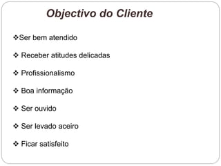 Objectivo do Cliente
Ser bem atendido
 Receber atitudes delicadas
 Profissionalismo
 Boa informação
 Ser ouvido
 Ser levado aceiro
 Ficar satisfeito
 