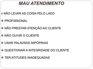 MAU ATENDIMENTO
 NÃO LEVAR AS COISA PELO LADO
 PROFISSIONAL
 NÃO PRESTAR ATENÇÃO AO CLIENTE
 NÃO OUVIR O CLIENTE
 USAR PALAVRAS IMPÓPRIAS
 QUESTIONAR A INTEGRIDADE DO CLIENTE
 TER ATITUDES INADEQUADAS
 