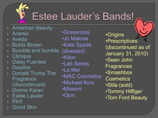 • American Beauty
• Aramis
• Aveda
• Bobbi Brown
• Bumble and bumble
• Clinique
• Daisy Fuentes
• Darphin
• Donald Trump The
Fragrance
(discontinued)
• Donna Karan
• Estée Lauder
• Flirt!
• Good Skin
•Grassroots
•Jo Malone
•Kate Spade
(divested)
•Kiton
•Lab Series
•La Mer
•MAC Cosmetics
•Michael Kors
•Missoni
•Ojon
•Origins
•Prescriptives
(discontinued as of
January 31, 2010)
•Sean John
Fragrances
•Smashbox
Cosmetics
•Stila (sold)
•Tommy Hilfiger
•Tom Ford Beauty