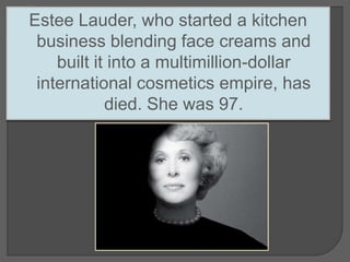 Estee Lauder, who started a kitchen
business blending face creams and
built it into a multimillion-dollar
international cosmetics empire, has
died. She was 97.