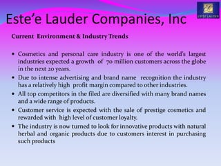 Este’e Lauder Companies, Inc
Current Environment & Industry Trends
 Cosmetics and personal care industry is one of the world’s largest
industries expected a growth of 70 million customers across the globe
in the next 20 years.
 Due to intense advertising and brand name recognition the industry
has a relatively high profit margin compared to other industries.
 All top competitors in the filed are diversified with many brand names
and a wide range of products.
 Customer service is expected with the sale of prestige cosmetics and
rewarded with high level of customer loyalty.
 The industry is now turned to look for innovative products with natural
herbal and organic products due to customers interest in purchasing
such products
 