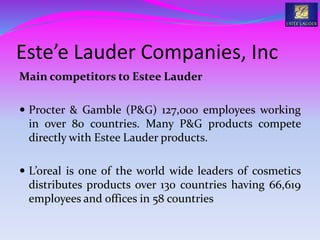 Este’e Lauder Companies, Inc
Main competitors to Estee Lauder
 Procter & Gamble (P&G) 127,000 employees working
in over 80 countries. Many P&G products compete
directly with Estee Lauder products.
 L’oreal is one of the world wide leaders of cosmetics
distributes products over 130 countries having 66,619
employees and offices in 58 countries
 