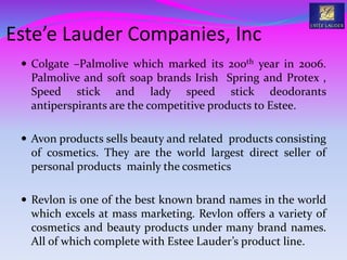  Colgate –Palmolive which marked its 200th year in 2006.
Palmolive and soft soap brands Irish Spring and Protex ,
Speed stick and lady speed stick deodorants
antiperspirants are the competitive products to Estee.
 Avon products sells beauty and related products consisting
of cosmetics. They are the world largest direct seller of
personal products mainly the cosmetics
 Revlon is one of the best known brand names in the world
which excels at mass marketing. Revlon offers a variety of
cosmetics and beauty products under many brand names.
All of which complete with Estee Lauder’s product line.
Este’e Lauder Companies, Inc
 