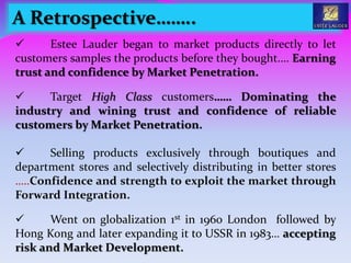 A Retrospective……..
 Estee Lauder began to market products directly to let
customers samples the products before they bought.… Earning
trust and confidence by Market Penetration.
 Target High Class customers…… Dominating the
industry and wining trust and confidence of reliable
customers by Market Penetration.
 Selling products exclusively through boutiques and
department stores and selectively distributing in better stores
…..Confidence and strength to exploit the market through
Forward Integration.
 Went on globalization 1st in 1960 London followed by
Hong Kong and later expanding it to USSR in 1983… accepting
risk and Market Development.
 