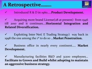  Introduced R & D in 1960…..Product Development.
 Acquiring more brand License(28 at present) from 1946
till 2010 and it continues….Horizontal Integration and
Related Diversification.
 Exploiting Inter Net( E Trading Strategy) way back in
1998 the one among the 1st to do so …Market Penetration.
 Business office in nearly every continent….. Market
Development.
 Manufacturing facilities R&D and 31200 employees…
Facilitate to Grown and Build whilst adopting to maintain
an aggressive business strategy.
A Retrospective……..
 