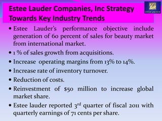  Estee Lauder’s performance objective include
generation of 60 percent of sales for beauty market
from international market.
 1 % of sales growth from acquisitions.
 Increase operating margins from 13% to 14%.
 Increase rate of inventory turnover.
 Reduction of costs.
 Reinvestment of $50 million to increase global
market share.
 Estee lauder reported 3rd quarter of fiscal 2011 with
quarterly earnings of 71 cents per share.
Estee Lauder Companies, Inc Strategy
Towards Key Industry Trends
 