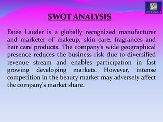 Estee Lauder is a globally recognized manufacturer
and marketer of makeup, skin care, fragrances and
hair care products. The company's wide geographical
presence reduces the business risk due to diversified
revenue stream and enables participation in fast
growing developing markets. However, intense
competition in the beauty market may adversely affect
the company's market share.
SWOT ANALYSIS
 