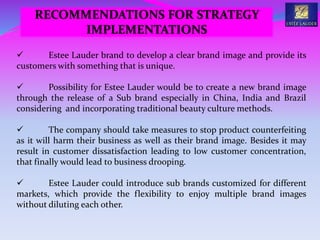  Estee Lauder brand to develop a clear brand image and provide its
customers with something that is unique.
 Possibility for Estee Lauder would be to create a new brand image
through the release of a Sub brand especially in China, India and Brazil
considering and incorporating traditional beauty culture methods.
 The company should take measures to stop product counterfeiting
as it will harm their business as well as their brand image. Besides it may
result in customer dissatisfaction leading to low customer concentration,
that finally would lead to business drooping.
 Estee Lauder could introduce sub brands customized for different
markets, which provide the flexibility to enjoy multiple brand images
without diluting each other.
RECOMMENDATIONS FOR STRATEGY
IMPLEMENTATIONS
 