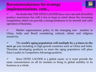  No doubt that THE ESTEE LAUDER has a very vast and diversified
product assortment but still it has to keep in mind about the increasing
competition which can provide a strong hindrance to its smooth and calm
operation of business.
 Market segmentation policy in the emerging new markets in
China, India and Brazil considering cultural, ethnic and religious
sensitivity.
 The world’s aging population will multiple by 2.5 times in the
next 40 year including in high growth countries such as China and India.
Therefore developing products to meet the aging population will place
Estee Lauder in Competitive Advantage position.
 Since ESTEE LAUDER is a global name, so it must provide the
same concentration on all its markets to bring in global stability in its
business as a whole.
Recommendations for strategy
implementations cont…
 