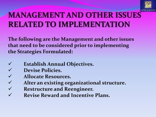 MANAGEMENT AND OTHER ISSUES
RELATED TO IMPLEMENTATION
The following are the Management and other issues
that need to be considered prior to implementing
the Strategies Formulated:
 Establish Annual Objectives.
 Devise Policies.
 Allocate Resources.
 Alter an existing organizational structure.
 Restructure and Reengineer.
 Revise Reward and Incentive Plans.
 