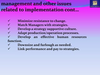  Minimize resistance to change.
 Match Managers with strategies.
 Develop a strategy supportive culture.
 Adapt production/operation processes.
 Develop an effective human resources
function.
 Downsize and furlough as needed.
 Link performance and pay to strategies.
management and other issues
related to implementation cont…
 