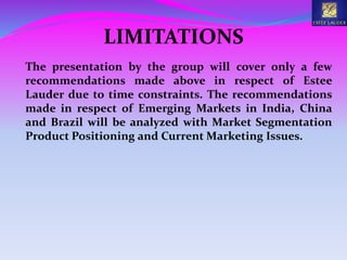 LIMITATIONS
The presentation by the group will cover only a few
recommendations made above in respect of Estee
Lauder due to time constraints. The recommendations
made in respect of Emerging Markets in India, China
and Brazil will be analyzed with Market Segmentation
Product Positioning and Current Marketing Issues.
 
