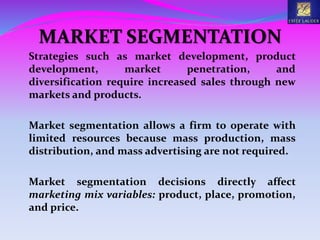 MARKET SEGMENTATION
Strategies such as market development, product
development, market penetration, and
diversification require increased sales through new
markets and products.
Market segmentation allows a firm to operate with
limited resources because mass production, mass
distribution, and mass advertising are not required.
Market segmentation decisions directly affect
marketing mix variables: product, place, promotion,
and price.
 